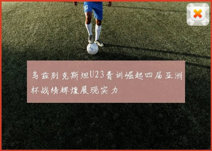 乌兹别克斯坦U23青训崛起四届亚洲杯战绩辉煌展现实力