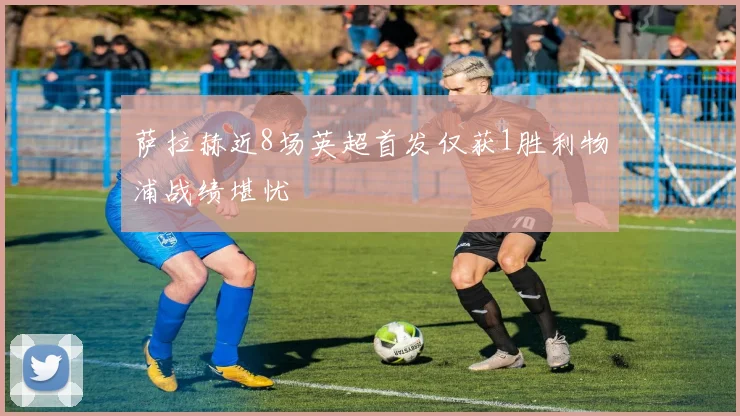 萨拉赫近8场英超首发仅获1胜利物浦战绩堪忧