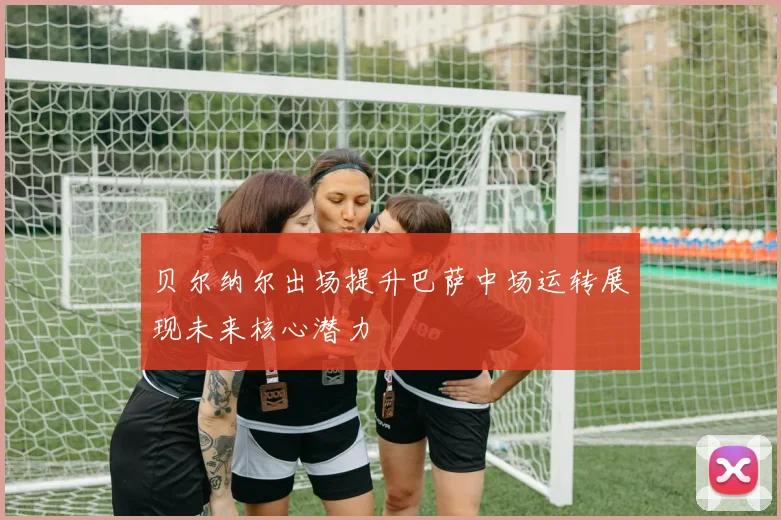 贝尔纳尔出场提升巴萨中场运转展现未来核心潜力
