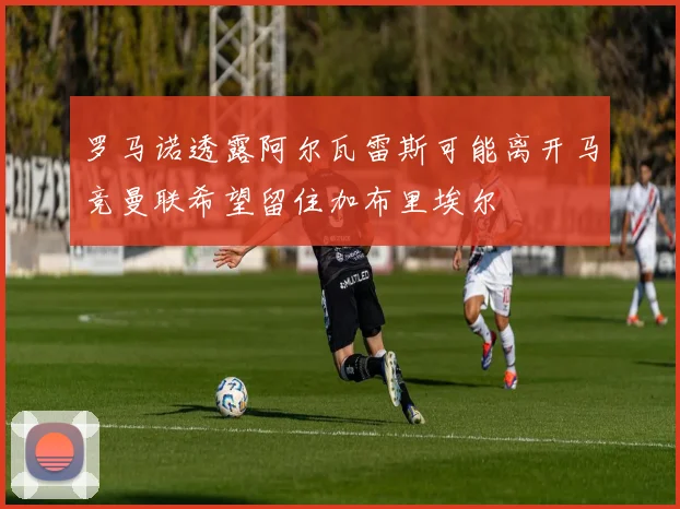 罗马诺透露阿尔瓦雷斯可能离开马竞曼联希望留住加布里埃尔