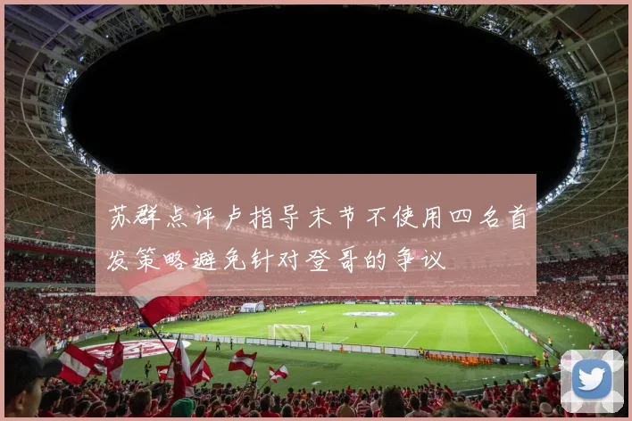 苏群点评卢指导末节不使用四名首发策略避免针对登哥的争议