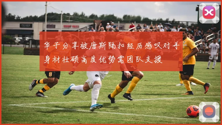 华子分享被唐斯隔扣经历感叹对手身材壮硕高度优势需团队支援