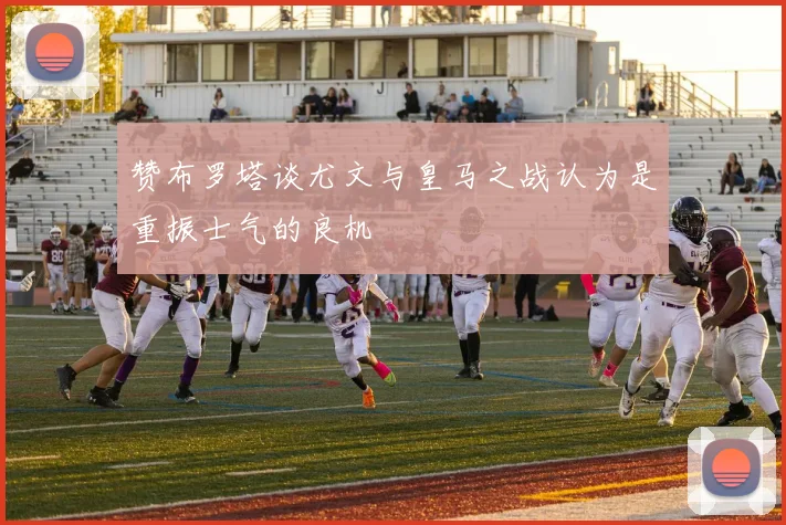 赞布罗塔谈尤文与皇马之战认为是重振士气的良机