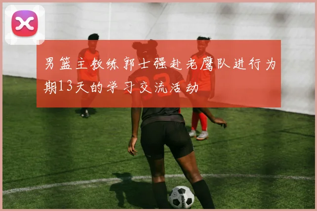 男篮主教练郭士强赴老鹰队进行为期13天的学习交流活动