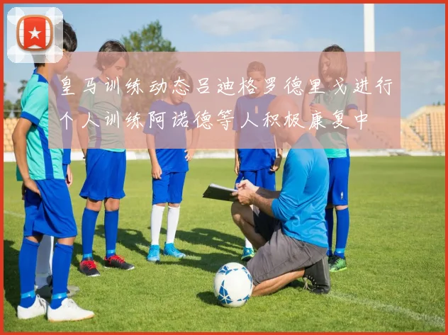 皇马训练动态吕迪格罗德里戈进行个人训练阿诺德等人积极康复中