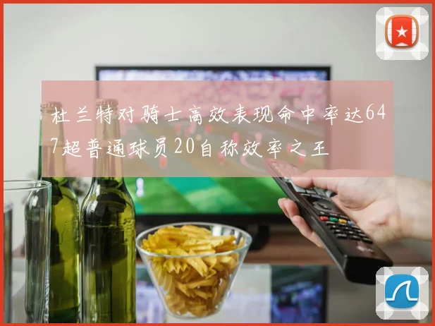 杜兰特对骑士高效表现命中率达647超普通球员20自称效率之王