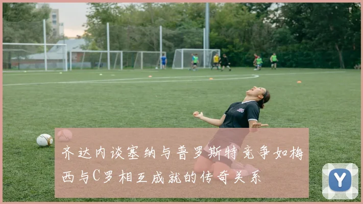 齐达内谈塞纳与普罗斯特竞争如梅西与C罗相互成就的传奇关系
