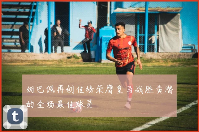 姆巴佩再创佳绩荣膺皇马战胜黄潜的全场最佳球员