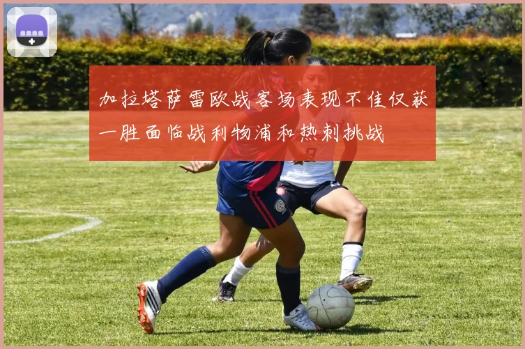 加拉塔萨雷欧战客场表现不佳仅获一胜面临战利物浦和热刺挑战
