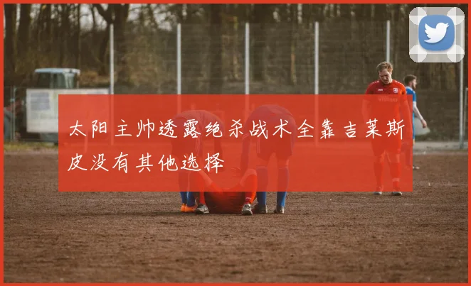 太阳主帅透露绝杀战术全靠吉莱斯皮没有其他选择