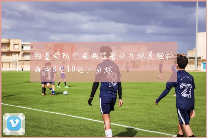 约基奇防守漏洞显著公牛球员轻松命中8至10记三分球