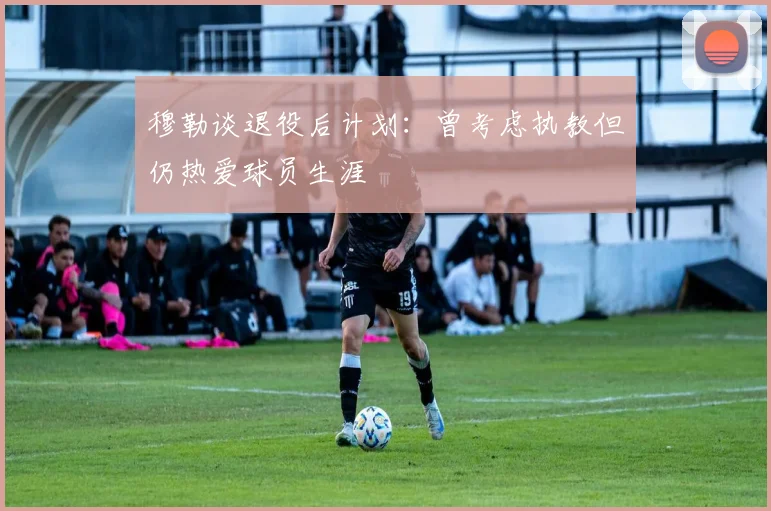 穆勒谈退役后计划：曾考虑执教但仍热爱球员生涯