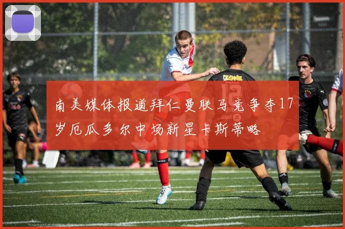 南美媒体报道拜仁曼联马竞争夺17岁厄瓜多尔中场新星卡斯蒂略