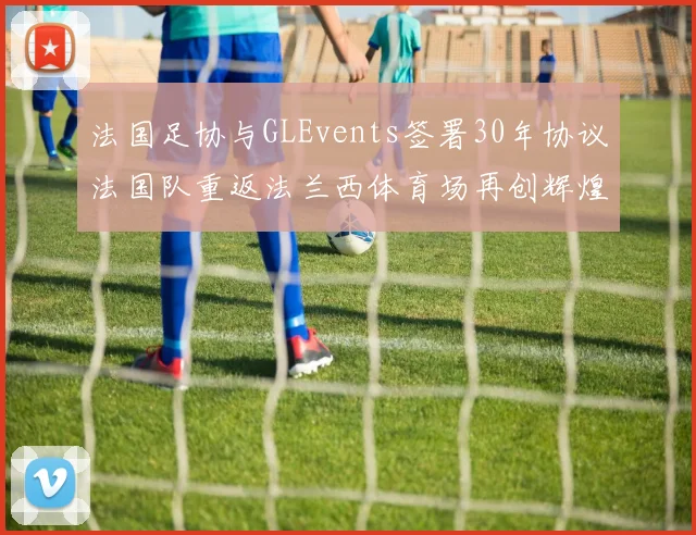 法国足协与GLEvents签署30年协议法国队重返法兰西体育场再创辉煌