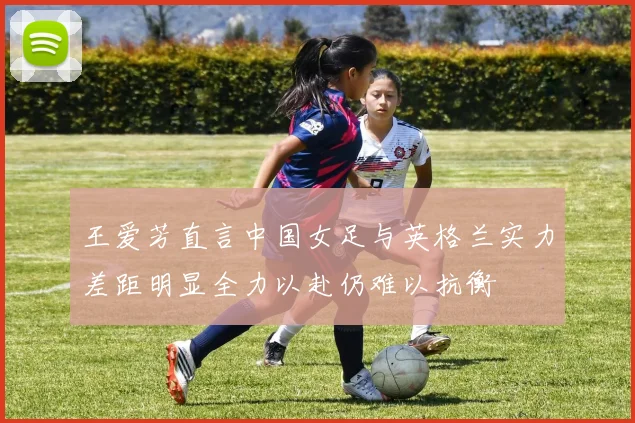 王爱芳直言中国女足与英格兰实力差距明显全力以赴仍难以抗衡
