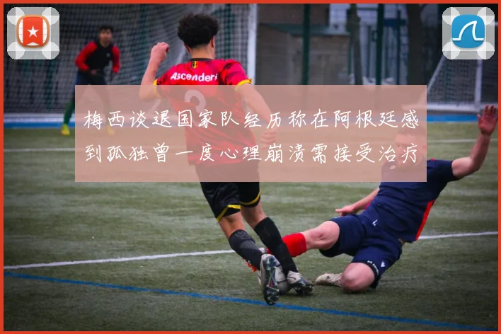 梅西谈退国家队经历称在阿根廷感到孤独曾一度心理崩溃需接受治疗