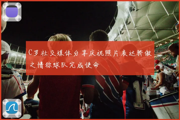 C罗社交媒体分享庆祝照片表达骄傲之情称球队完成使命