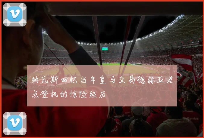 纳瓦斯回忆当年皇马交易德赫亚差点登机的惊险经历