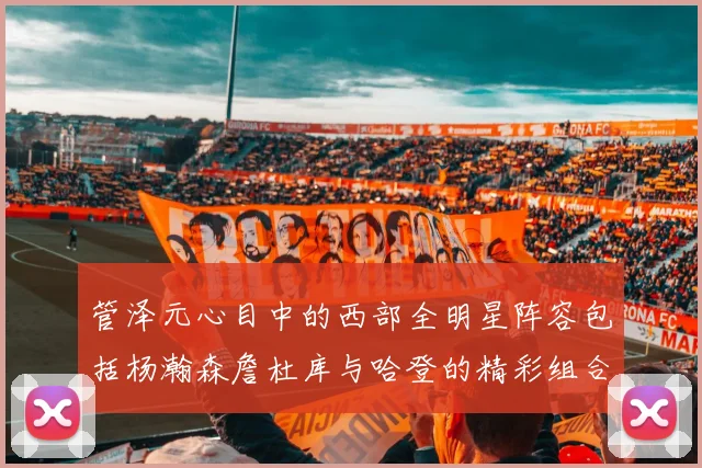 管泽元心目中的西部全明星阵容包括杨瀚森詹杜库与哈登的精彩组合
