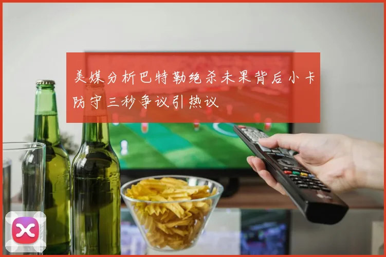 美媒分析巴特勒绝杀未果背后小卡防守三秒争议引热议
