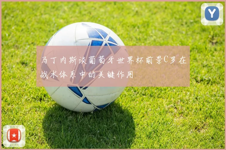 马丁内斯谈葡萄牙世界杯前景C罗在战术体系中的关键作用