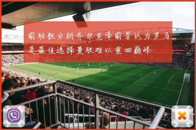 前助教分析齐尔克泽前景认为罗马是最佳选择曼联难以重回巅峰