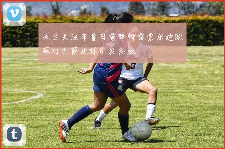 米兰关注布鲁日前锋特雷索尔迪欧冠对巴萨进球引发热议