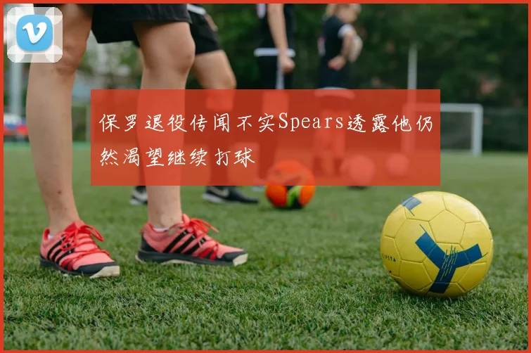 保罗退役传闻不实Spears透露他仍然渴望继续打球