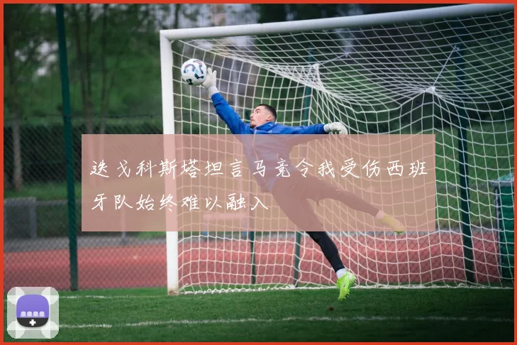 迭戈科斯塔坦言马竞令我受伤西班牙队始终难以融入
