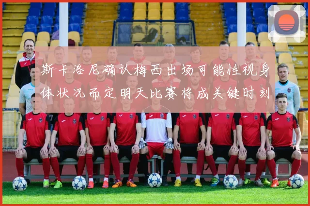斯卡洛尼确认梅西出场可能性视身体状况而定明天比赛将成关键时刻