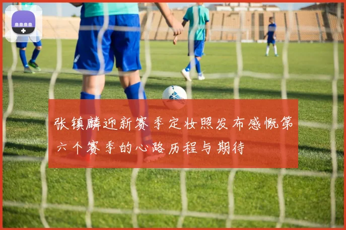 张镇麟迎新赛季定妆照发布感慨第六个赛季的心路历程与期待