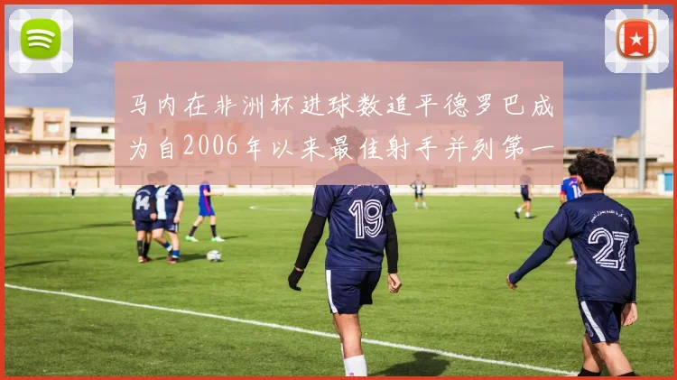 马内在非洲杯进球数追平德罗巴成为自2006年以来最佳射手并列第一人