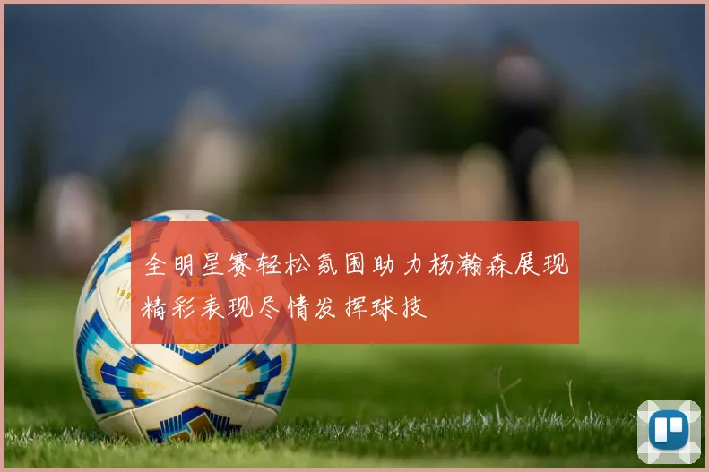 全明星赛轻松氛围助力杨瀚森展现精彩表现尽情发挥球技