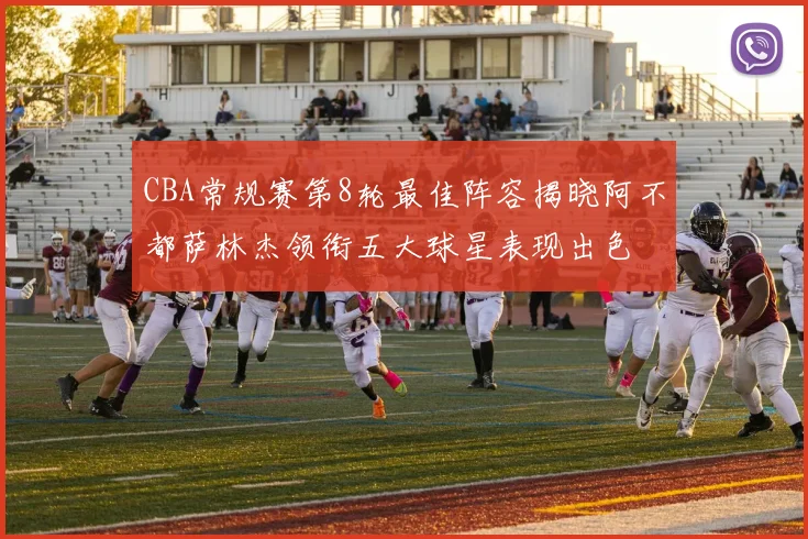 CBA常规赛第8轮最佳阵容揭晓阿不都萨林杰领衔五大球星表现出色