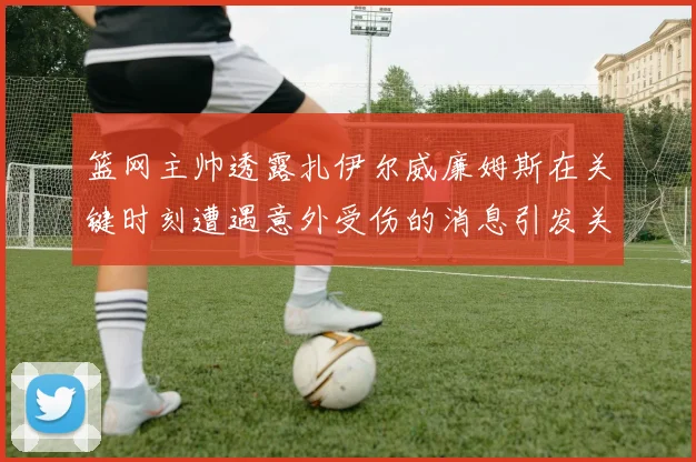 篮网主帅透露扎伊尔威廉姆斯在关键时刻遭遇意外受伤的消息引发关注