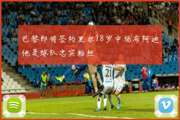 巴黎即将签约里尔18岁中场布阿迪他是球队忠实粉丝