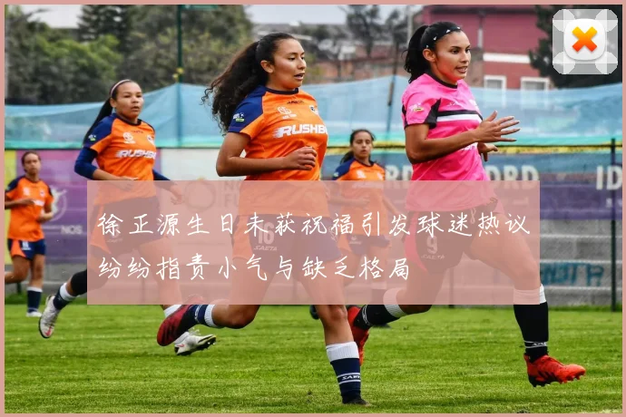 徐正源生日未获祝福引发球迷热议纷纷指责小气与缺乏格局