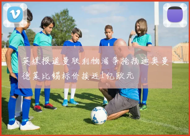 英媒报道曼联利物浦争抢扬迪奥曼德莱比锡标价接近1亿欧元