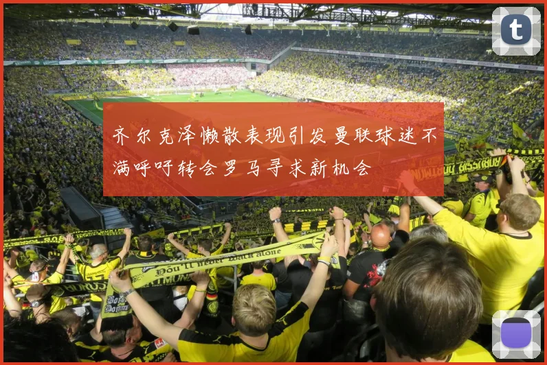 齐尔克泽懒散表现引发曼联球迷不满呼吁转会罗马寻求新机会