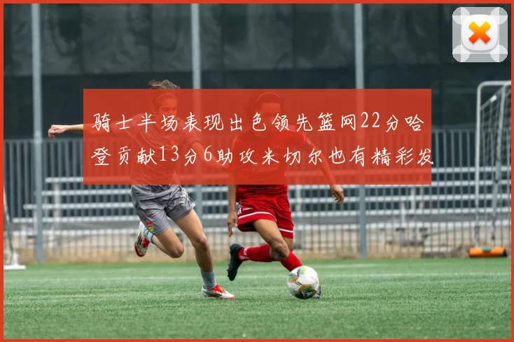 骑士半场表现出色领先篮网22分哈登贡献13分6助攻米切尔也有精彩发挥